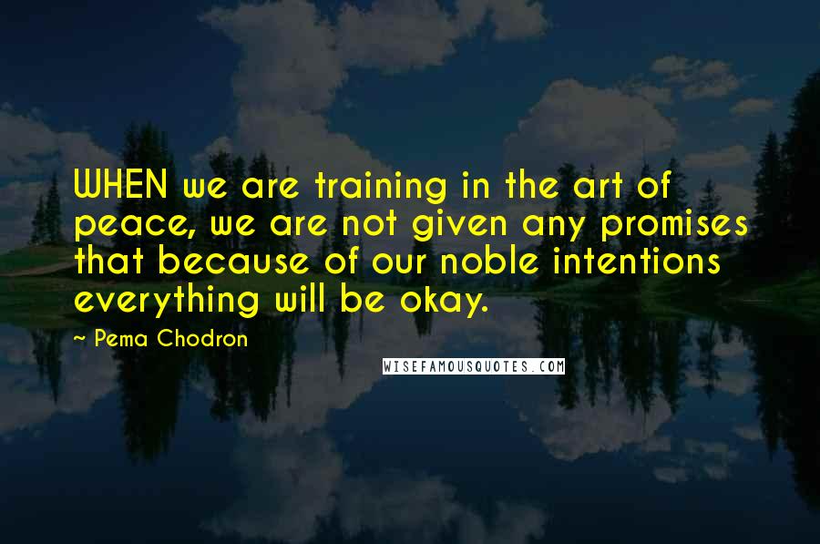 Pema Chodron Quotes: WHEN we are training in the art of peace, we are not given any promises that because of our noble intentions everything will be okay.