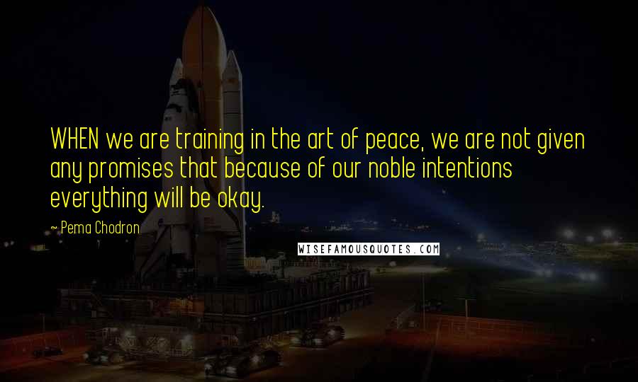 Pema Chodron Quotes: WHEN we are training in the art of peace, we are not given any promises that because of our noble intentions everything will be okay.