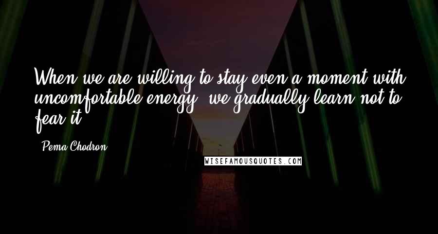 Pema Chodron Quotes: When we are willing to stay even a moment with uncomfortable energy, we gradually learn not to fear it.