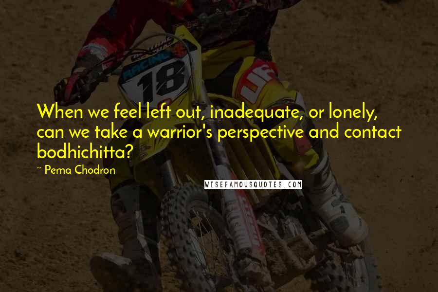 Pema Chodron Quotes: When we feel left out, inadequate, or lonely, can we take a warrior's perspective and contact bodhichitta?