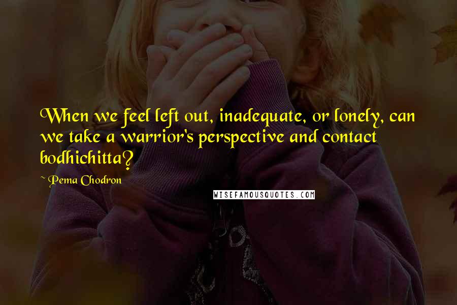 Pema Chodron Quotes: When we feel left out, inadequate, or lonely, can we take a warrior's perspective and contact bodhichitta?