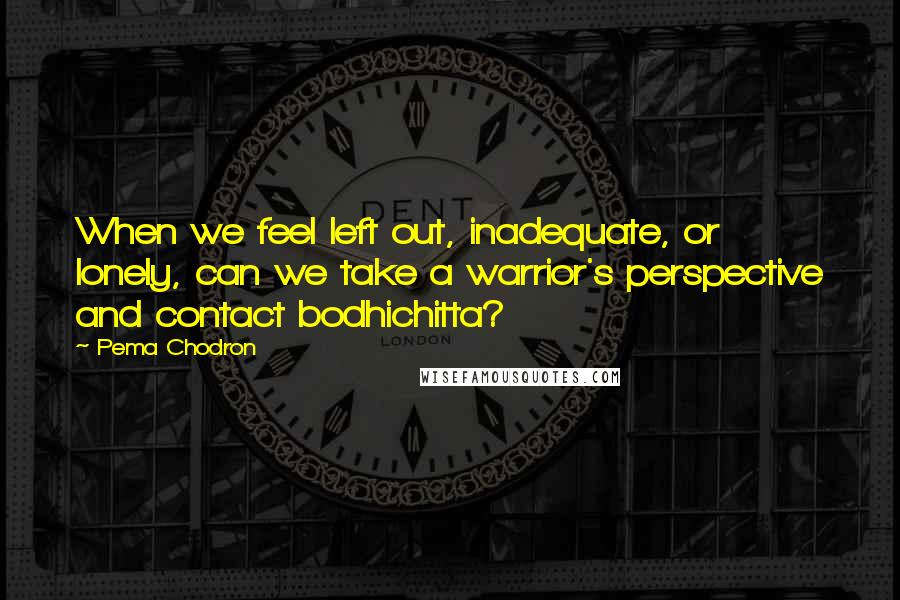 Pema Chodron Quotes: When we feel left out, inadequate, or lonely, can we take a warrior's perspective and contact bodhichitta?