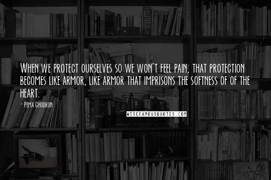 Pema Chodron Quotes: When we protect ourselves so we won't feel pain, that protection becomes like armor, like armor that imprisons the softness of of the heart.