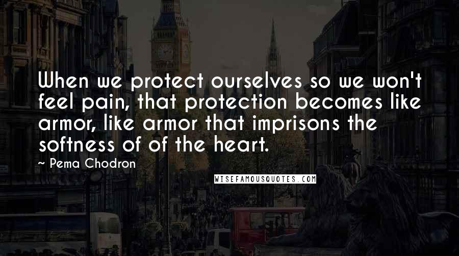 Pema Chodron Quotes: When we protect ourselves so we won't feel pain, that protection becomes like armor, like armor that imprisons the softness of of the heart.