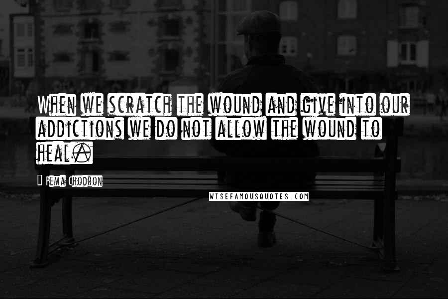 Pema Chodron Quotes: When we scratch the wound and give into our addictions we do not allow the wound to heal.