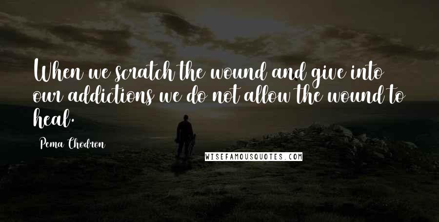 Pema Chodron Quotes: When we scratch the wound and give into our addictions we do not allow the wound to heal.