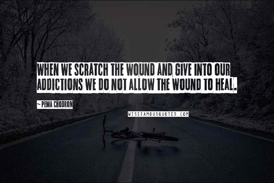 Pema Chodron Quotes: When we scratch the wound and give into our addictions we do not allow the wound to heal.