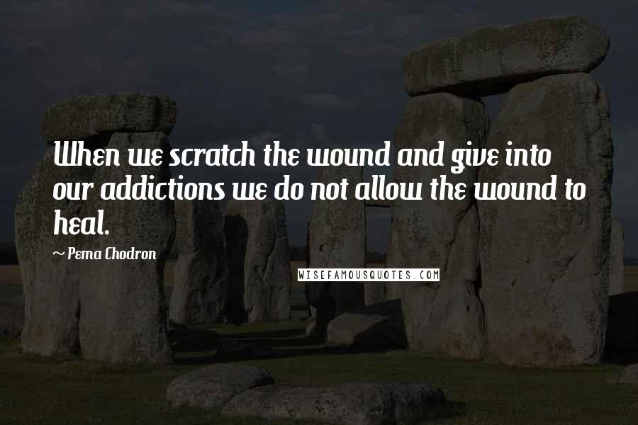 Pema Chodron Quotes: When we scratch the wound and give into our addictions we do not allow the wound to heal.