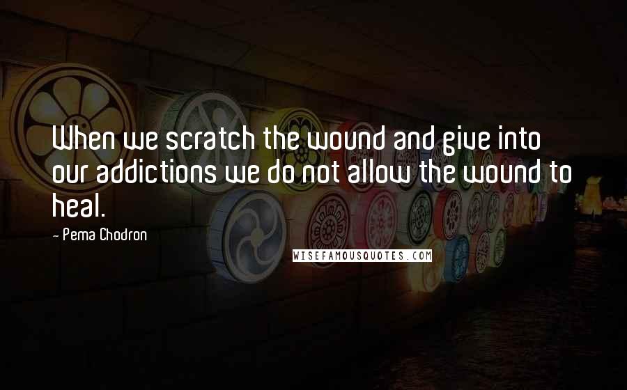 Pema Chodron Quotes: When we scratch the wound and give into our addictions we do not allow the wound to heal.