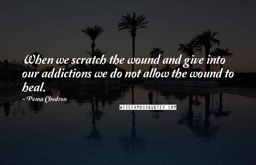 Pema Chodron Quotes: When we scratch the wound and give into our addictions we do not allow the wound to heal.