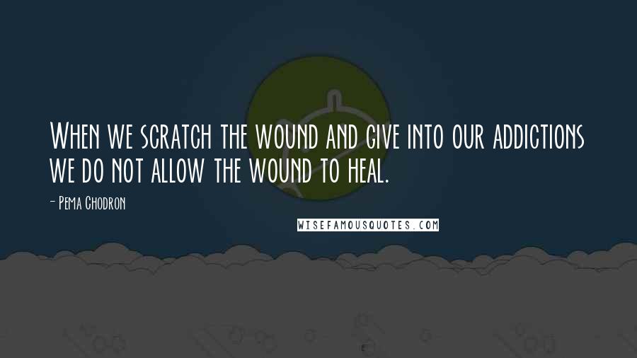 Pema Chodron Quotes: When we scratch the wound and give into our addictions we do not allow the wound to heal.