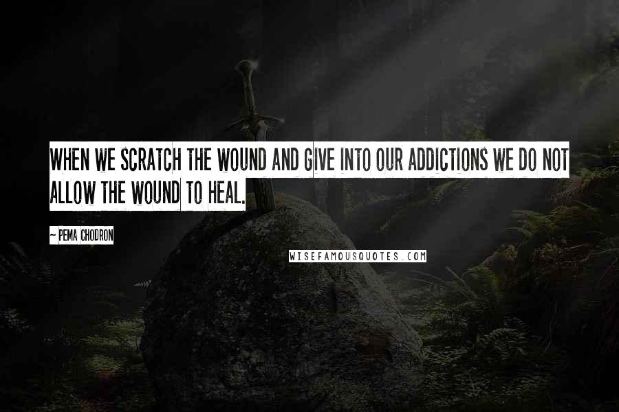 Pema Chodron Quotes: When we scratch the wound and give into our addictions we do not allow the wound to heal.