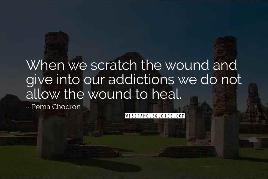 Pema Chodron Quotes: When we scratch the wound and give into our addictions we do not allow the wound to heal.