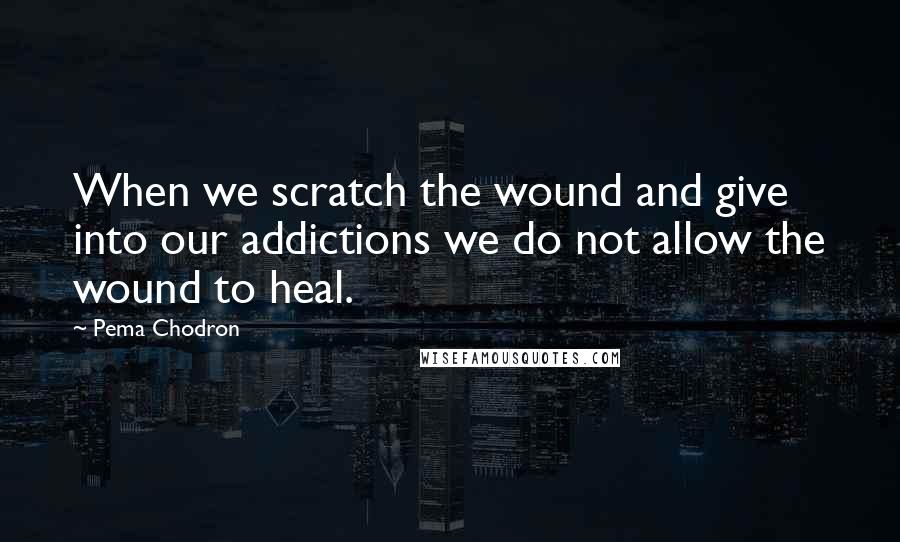 Pema Chodron Quotes: When we scratch the wound and give into our addictions we do not allow the wound to heal.