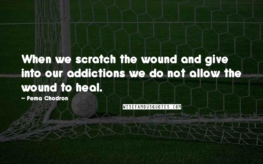 Pema Chodron Quotes: When we scratch the wound and give into our addictions we do not allow the wound to heal.