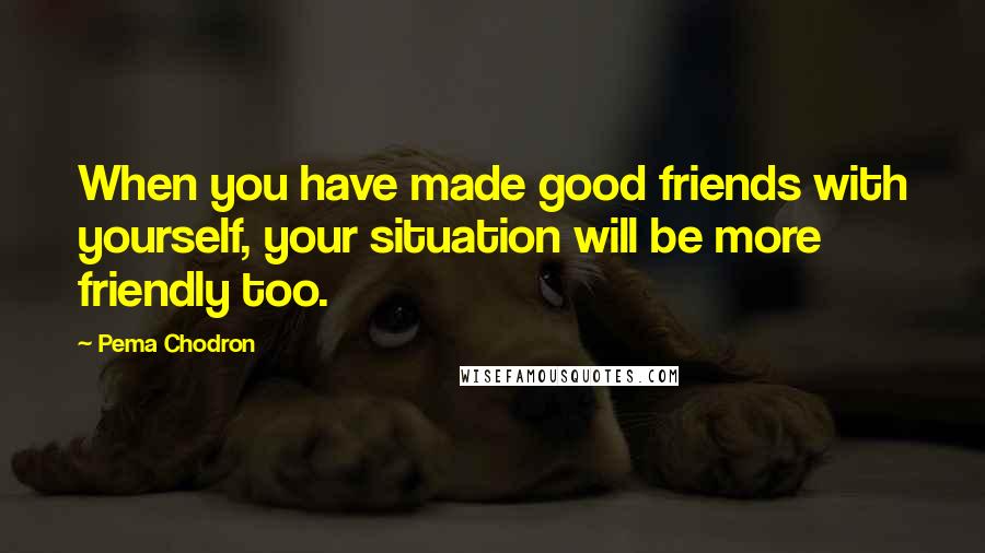 Pema Chodron Quotes: When you have made good friends with yourself, your situation will be more friendly too.