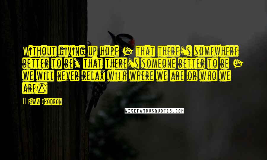 Pema Chodron Quotes: Without giving up hope - that there's somewhere better to be, that there's someone better to be - we will never relax with where we are or who we are.