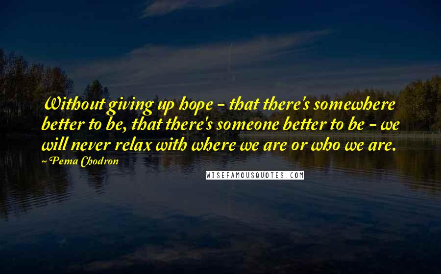 Pema Chodron Quotes: Without giving up hope - that there's somewhere better to be, that there's someone better to be - we will never relax with where we are or who we are.