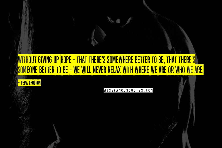 Pema Chodron Quotes: Without giving up hope - that there's somewhere better to be, that there's someone better to be - we will never relax with where we are or who we are.