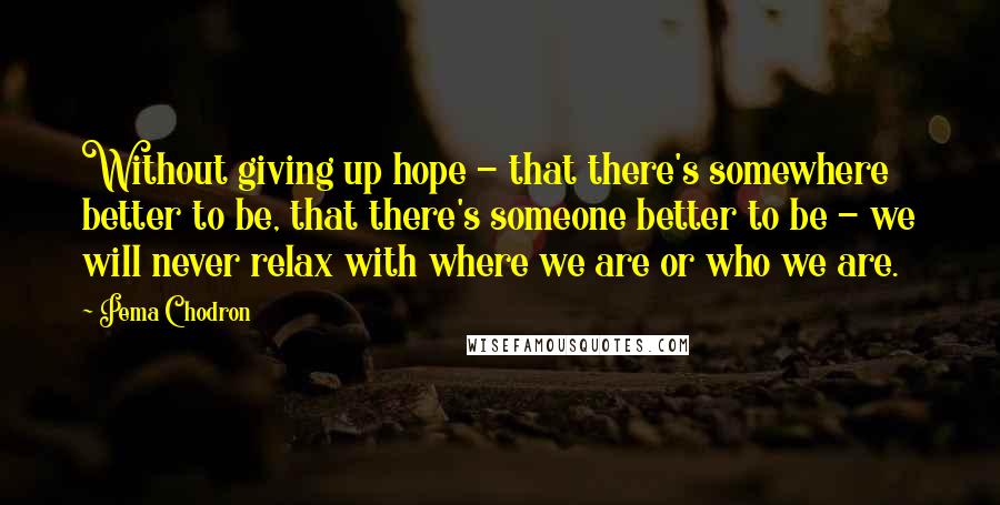 Pema Chodron Quotes: Without giving up hope - that there's somewhere better to be, that there's someone better to be - we will never relax with where we are or who we are.