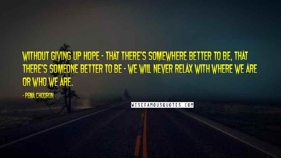 Pema Chodron Quotes: Without giving up hope - that there's somewhere better to be, that there's someone better to be - we will never relax with where we are or who we are.