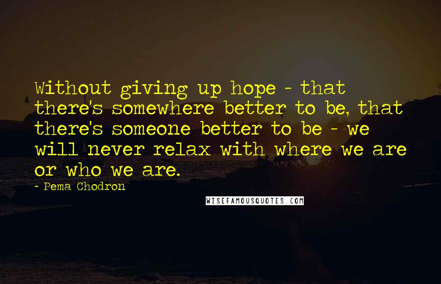 Pema Chodron Quotes: Without giving up hope - that there's somewhere better to be, that there's someone better to be - we will never relax with where we are or who we are.