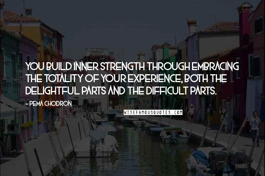 Pema Chodron Quotes: You build inner strength through embracing the totality of your experience, both the delightful parts and the difficult parts.