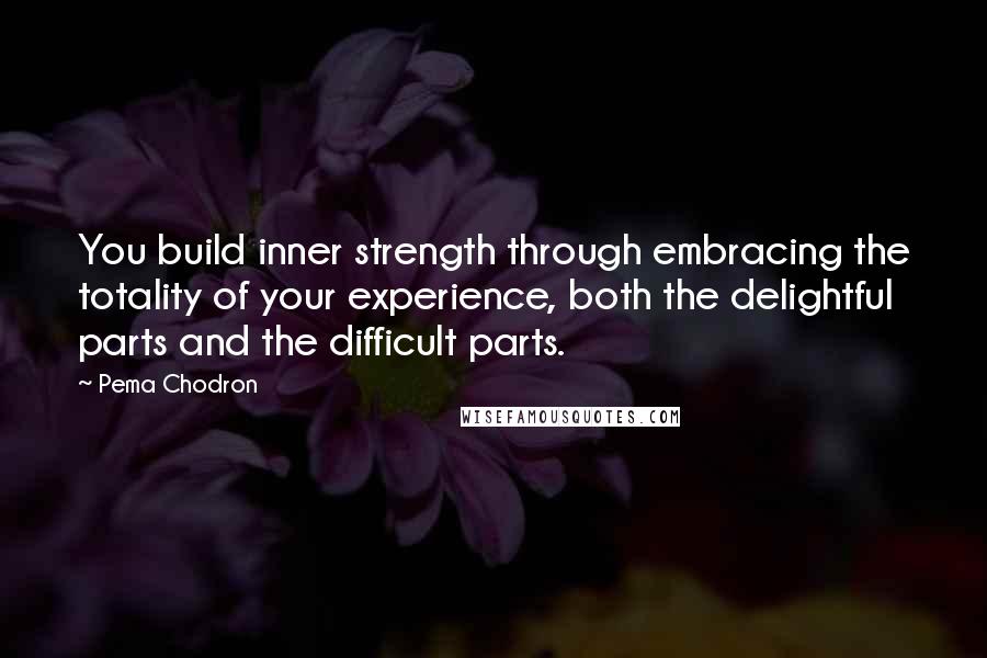 Pema Chodron Quotes: You build inner strength through embracing the totality of your experience, both the delightful parts and the difficult parts.