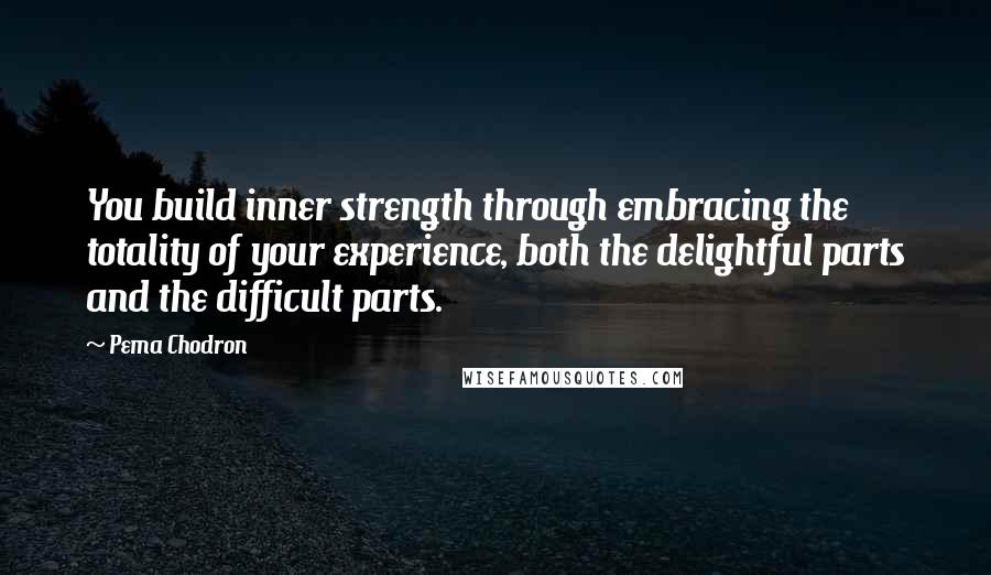 Pema Chodron Quotes: You build inner strength through embracing the totality of your experience, both the delightful parts and the difficult parts.