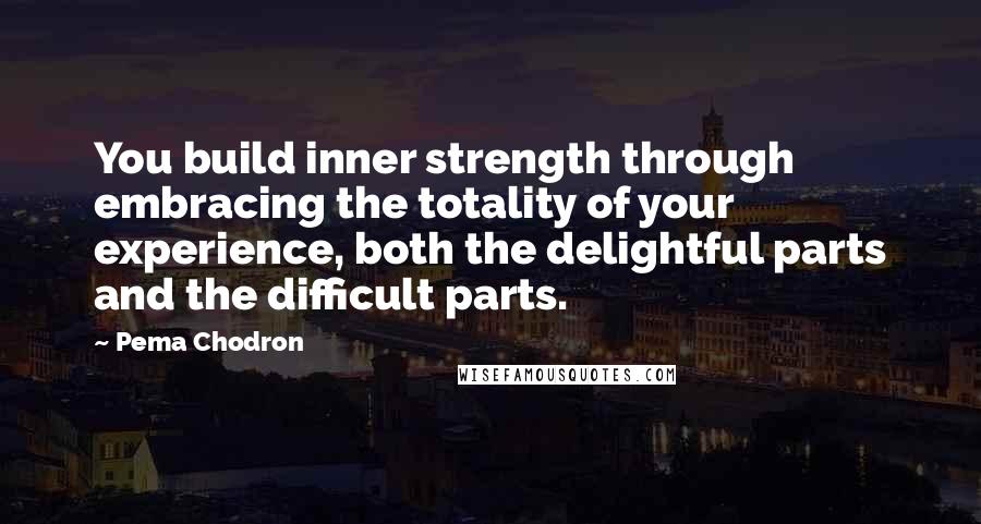 Pema Chodron Quotes: You build inner strength through embracing the totality of your experience, both the delightful parts and the difficult parts.