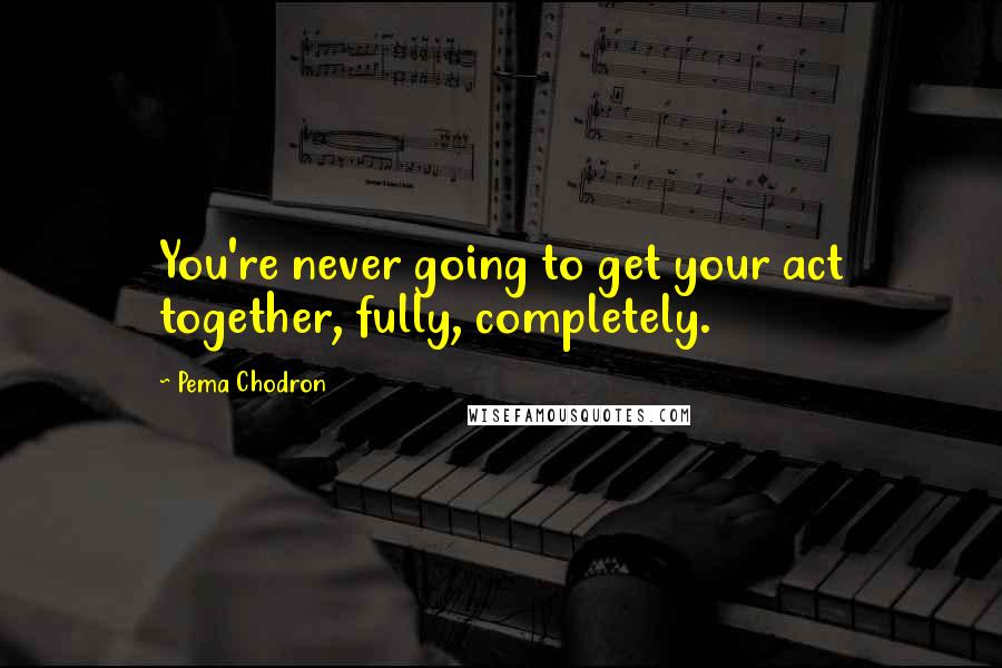 Pema Chodron Quotes: You're never going to get your act together, fully, completely.