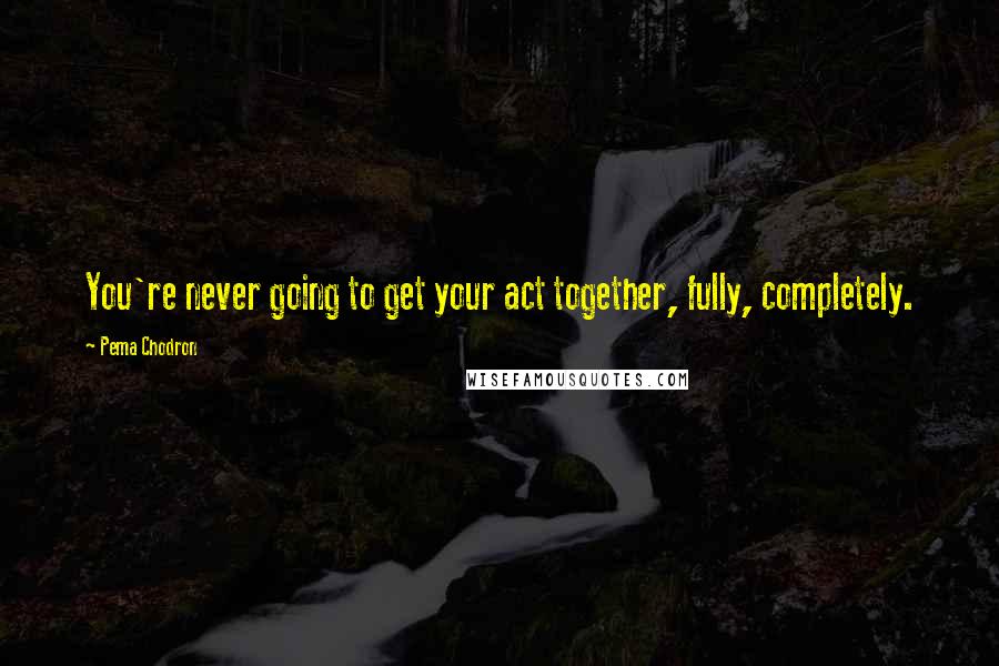 Pema Chodron Quotes: You're never going to get your act together, fully, completely.