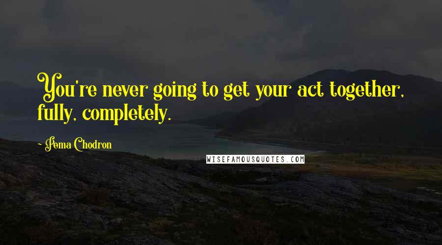 Pema Chodron Quotes: You're never going to get your act together, fully, completely.