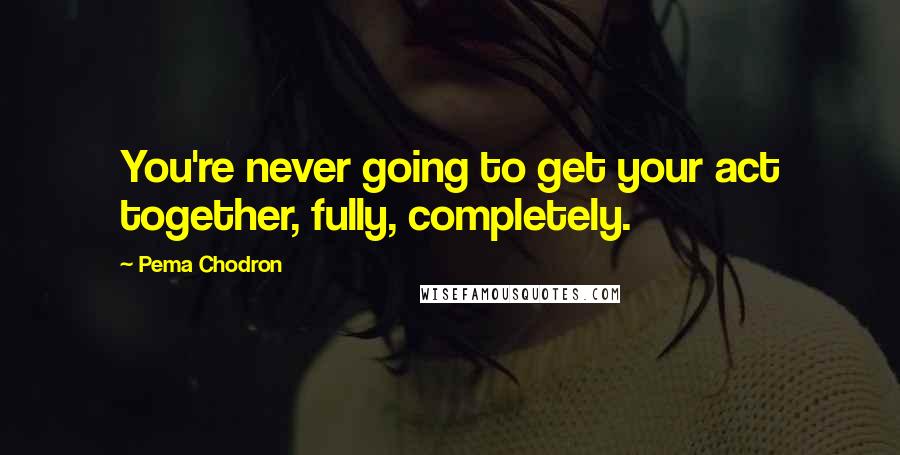 Pema Chodron Quotes: You're never going to get your act together, fully, completely.