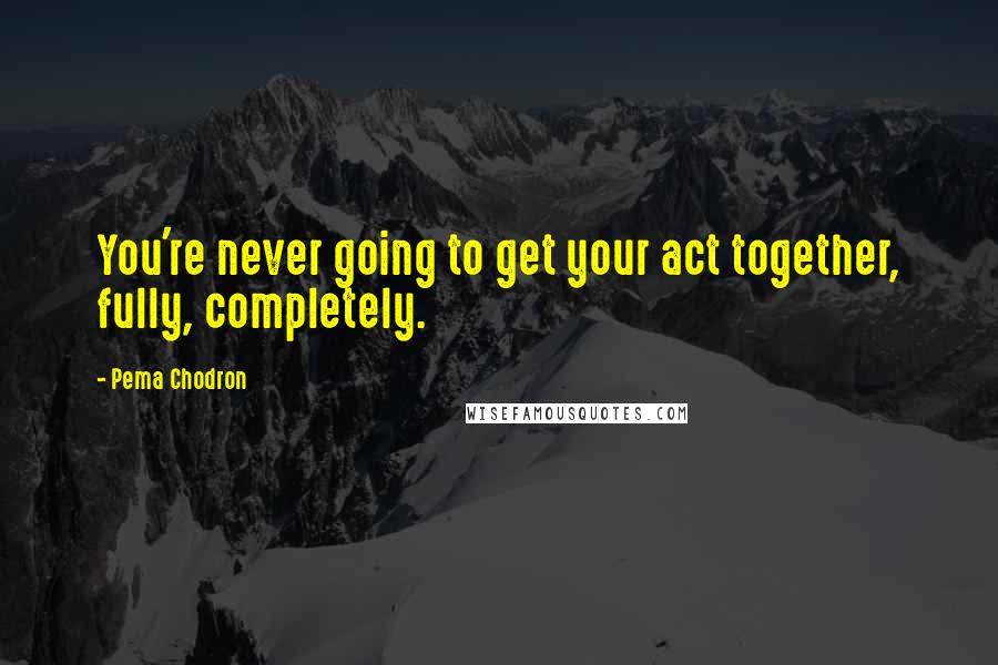 Pema Chodron Quotes: You're never going to get your act together, fully, completely.