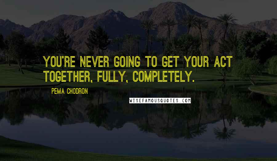 Pema Chodron Quotes: You're never going to get your act together, fully, completely.