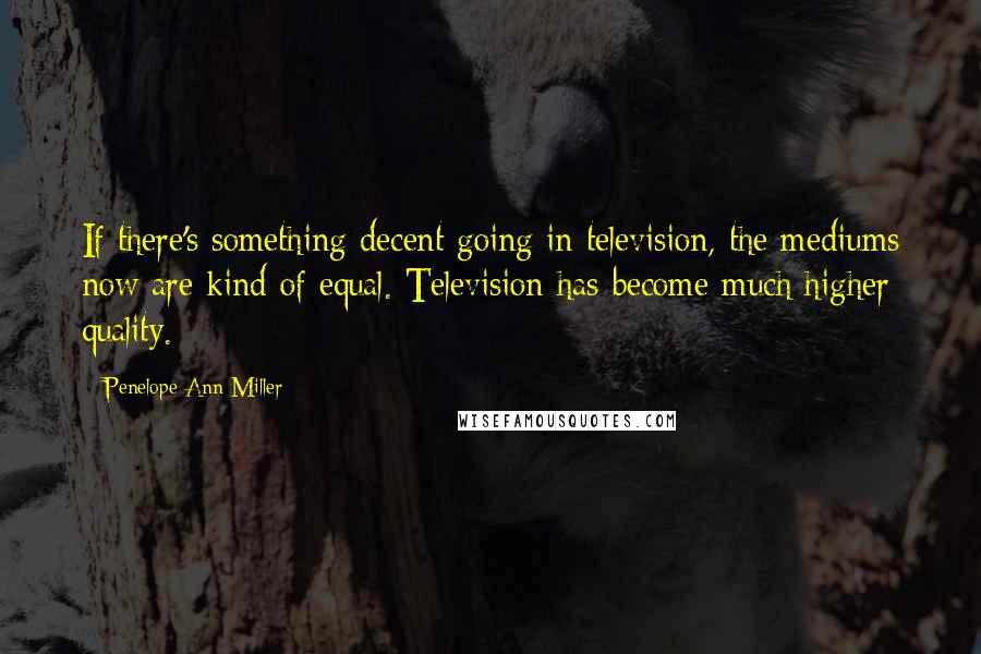 Penelope Ann Miller Quotes: If there's something decent going in television, the mediums now are kind of equal. Television has become much higher quality.