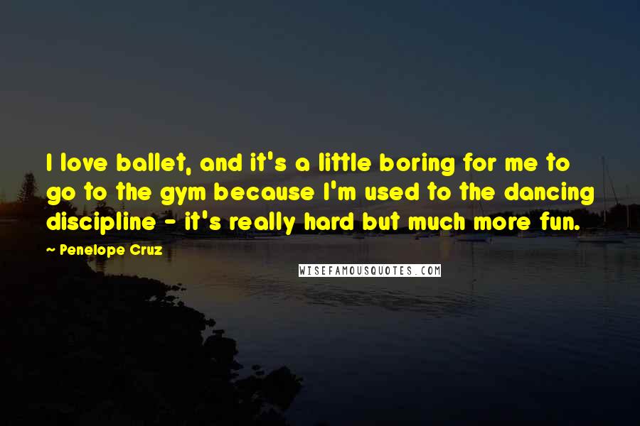 Penelope Cruz Quotes: I love ballet, and it's a little boring for me to go to the gym because I'm used to the dancing discipline - it's really hard but much more fun.