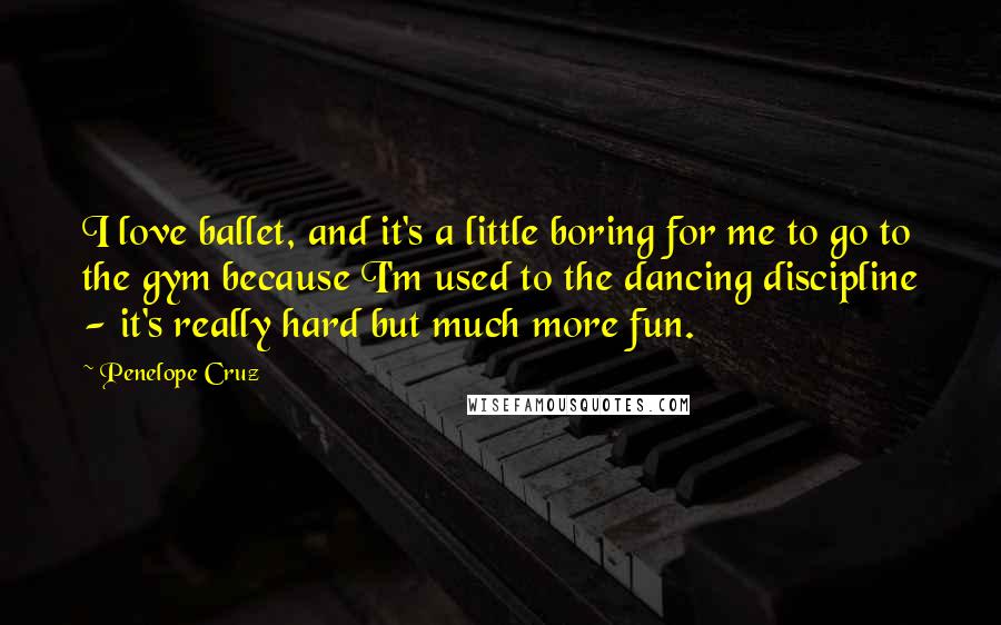 Penelope Cruz Quotes: I love ballet, and it's a little boring for me to go to the gym because I'm used to the dancing discipline - it's really hard but much more fun.