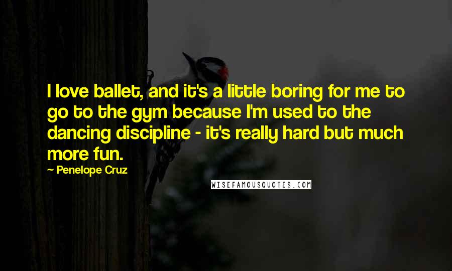 Penelope Cruz Quotes: I love ballet, and it's a little boring for me to go to the gym because I'm used to the dancing discipline - it's really hard but much more fun.