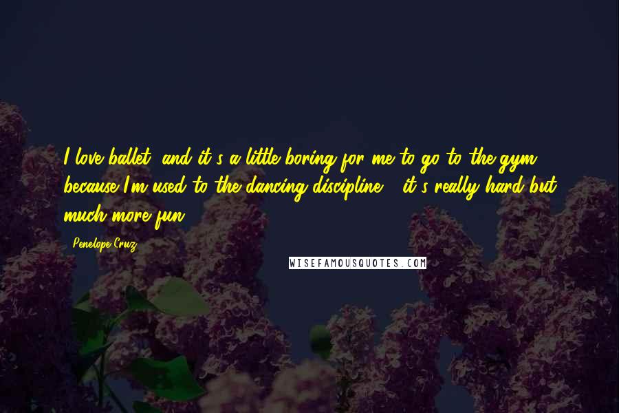 Penelope Cruz Quotes: I love ballet, and it's a little boring for me to go to the gym because I'm used to the dancing discipline - it's really hard but much more fun.