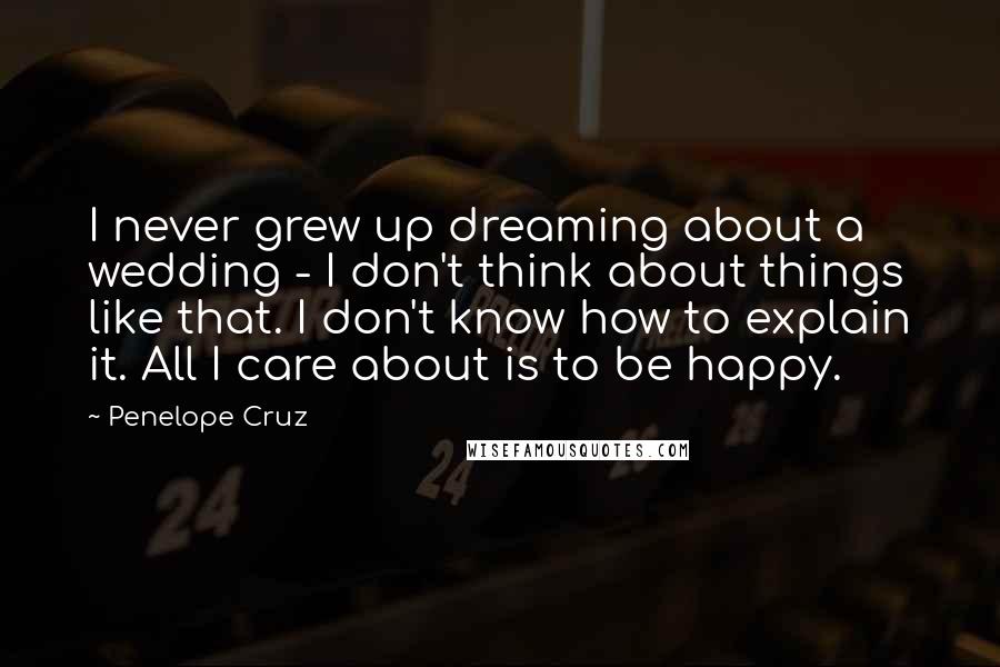 Penelope Cruz Quotes: I never grew up dreaming about a wedding - I don't think about things like that. I don't know how to explain it. All I care about is to be happy.