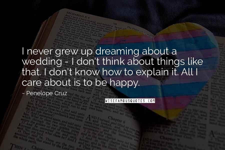 Penelope Cruz Quotes: I never grew up dreaming about a wedding - I don't think about things like that. I don't know how to explain it. All I care about is to be happy.