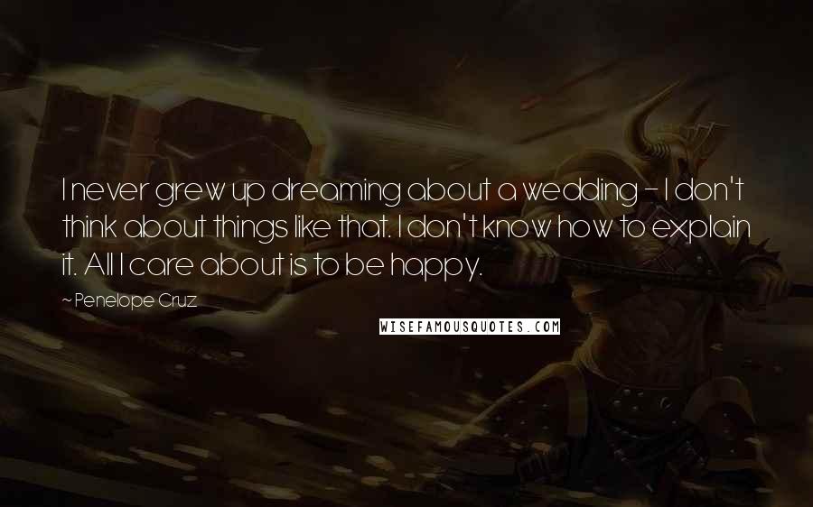 Penelope Cruz Quotes: I never grew up dreaming about a wedding - I don't think about things like that. I don't know how to explain it. All I care about is to be happy.