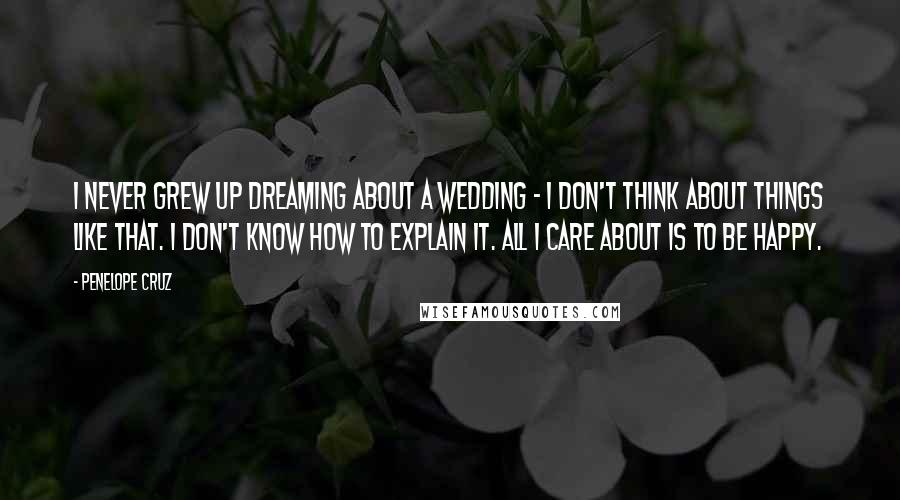 Penelope Cruz Quotes: I never grew up dreaming about a wedding - I don't think about things like that. I don't know how to explain it. All I care about is to be happy.