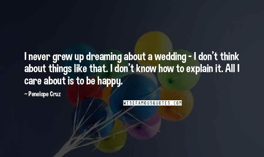 Penelope Cruz Quotes: I never grew up dreaming about a wedding - I don't think about things like that. I don't know how to explain it. All I care about is to be happy.