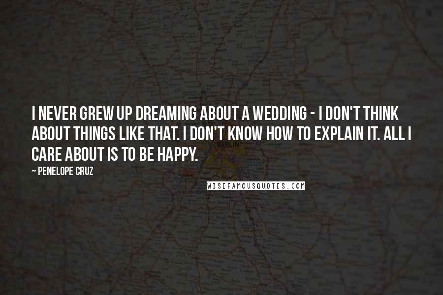 Penelope Cruz Quotes: I never grew up dreaming about a wedding - I don't think about things like that. I don't know how to explain it. All I care about is to be happy.