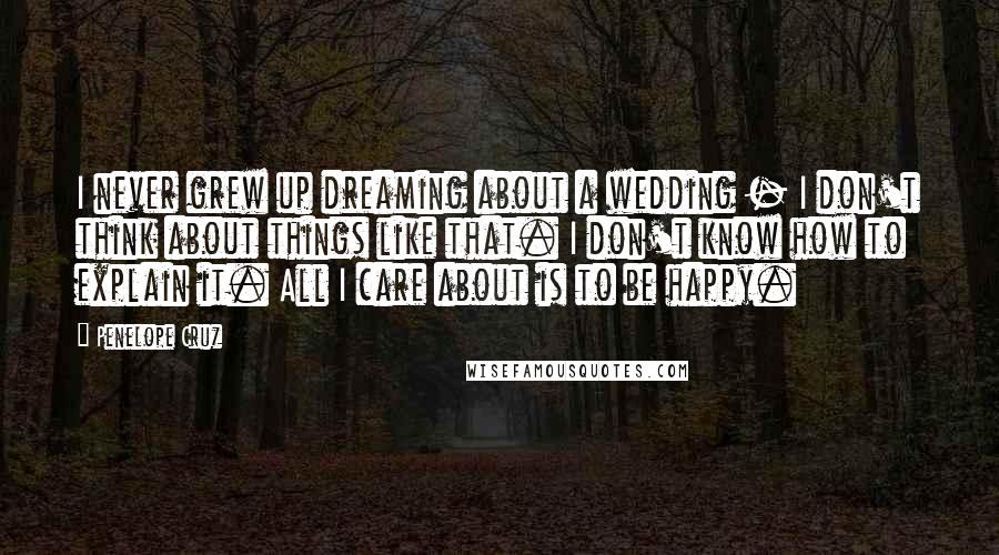 Penelope Cruz Quotes: I never grew up dreaming about a wedding - I don't think about things like that. I don't know how to explain it. All I care about is to be happy.