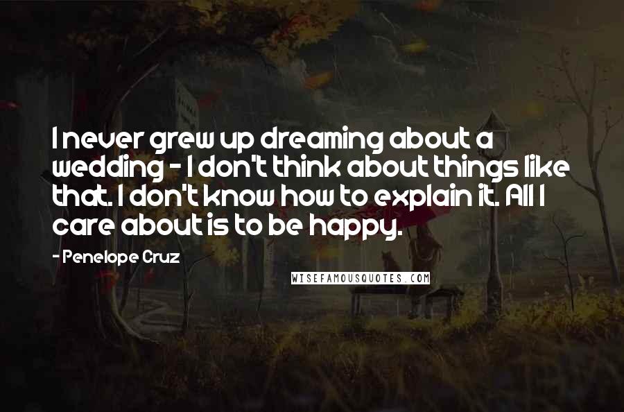 Penelope Cruz Quotes: I never grew up dreaming about a wedding - I don't think about things like that. I don't know how to explain it. All I care about is to be happy.