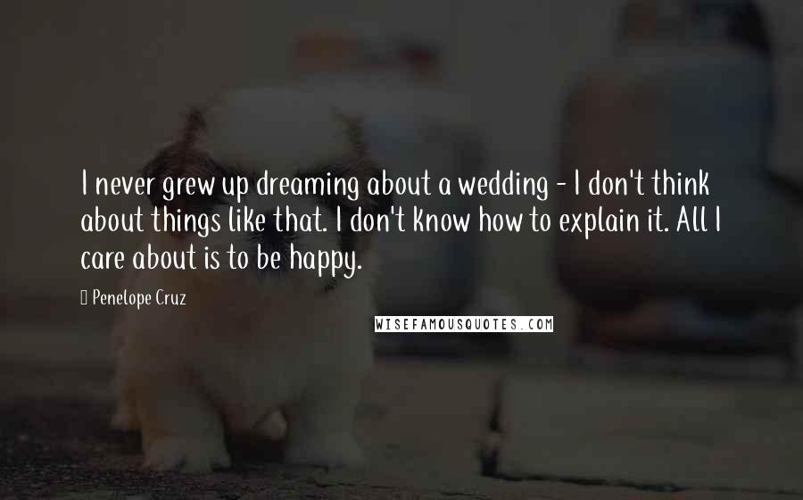 Penelope Cruz Quotes: I never grew up dreaming about a wedding - I don't think about things like that. I don't know how to explain it. All I care about is to be happy.